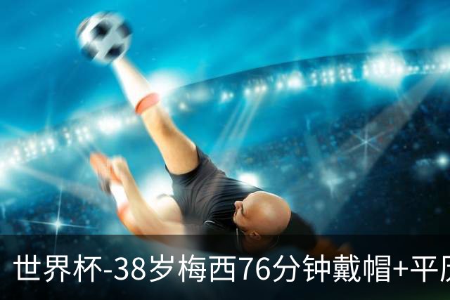 世界杯-38岁梅西76分钟戴帽+平历史纪录 阿根廷3-0阿尔及利亚