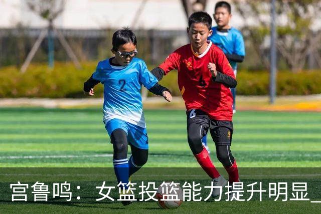 宫鲁鸣：女篮投篮能力提升明显 盼海外球员尽早归队