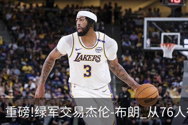重磅!绿军交易杰伦-布朗 从76人得到乔治+2首轮+2次轮